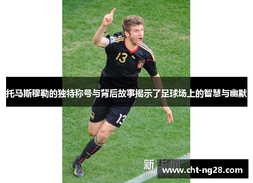 托马斯穆勒的独特称号与背后故事揭示了足球场上的智慧与幽默
