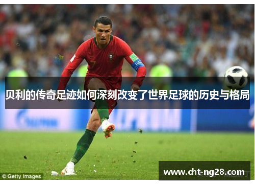 贝利的传奇足迹如何深刻改变了世界足球的历史与格局 贝利的传奇足迹如何深刻改变了世界足球的历史与格局