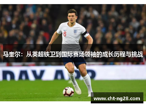 马奎尔:从英超铁卫到国际赛场领袖的成长历程与挑战 马奎尔:从英超铁卫到国际赛场领袖的成长历程与挑战