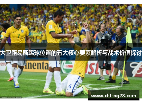 大卫路易斯踢球位置的五大核心要素解析与战术价值探讨