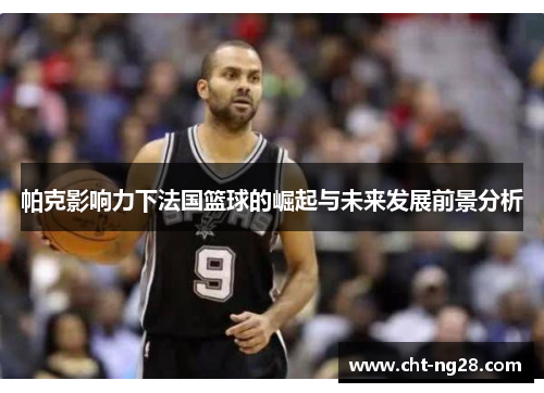 帕克影响力下法国篮球的崛起与未来发展前景分析 帕克影响力下法国篮球的崛起与未来发展前景分析