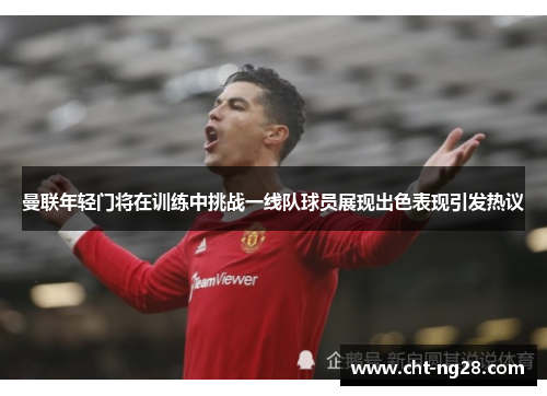 曼联年轻门将在训练中挑战一线队球员展现出色表现引发热议 曼联年轻门将在训练中挑战一线队球员展现出色表现引发热议