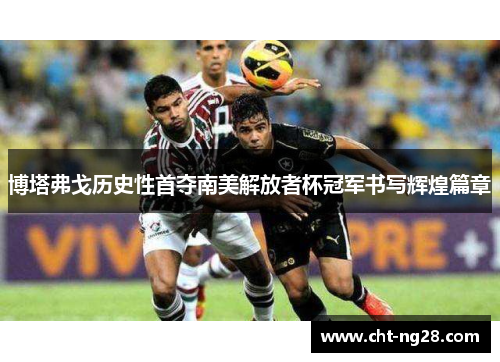 博塔弗戈历史性首夺南美解放者杯冠军书写辉煌篇章 博塔弗戈历史性首夺南美解放者杯冠军书写辉煌篇章