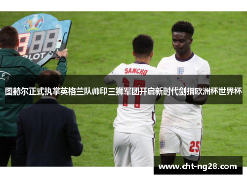 图赫尔正式执掌英格兰队帅印三狮军团开启新时代剑指欧洲杯世界杯