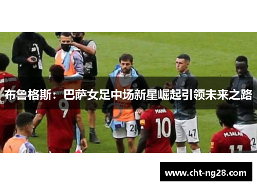 布鲁格斯：巴萨女足中场新星崛起引领未来之路