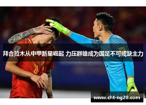 拜合拉木从中甲新星崛起 力压群雄成为国足不可或缺主力