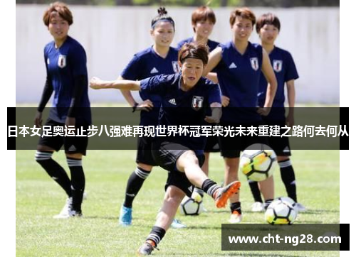日本女足奥运止步八强难再现世界杯冠军荣光未来重建之路何去何从 日本女足奥运止步八强难再现世界杯冠军荣光未来重建之路何去何从