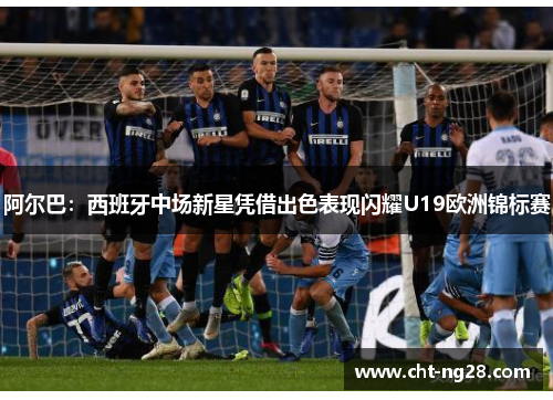 阿尔巴：西班牙中场新星凭借出色表现闪耀U19欧洲锦标赛