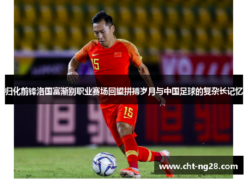 归化前锋洛国富渐别职业赛场回望拼搏岁月与中国足球的复杂长记忆