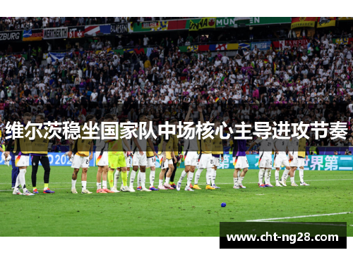 维尔茨稳坐国家队中场核心主导进攻节奏