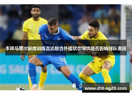 本泽马屡次缺席训练吉达联合外援状态堪忧是否影响球队表现 本泽马屡次缺席训练吉达联合外援状态堪忧是否影响球队表现